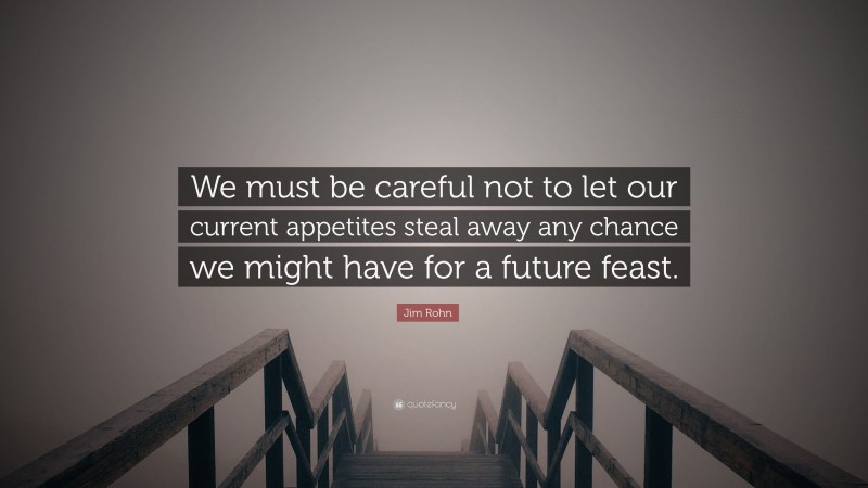 Jim Rohn Quote: “We must be careful not to let our current appetites steal away any chance we might have for a future feast.”