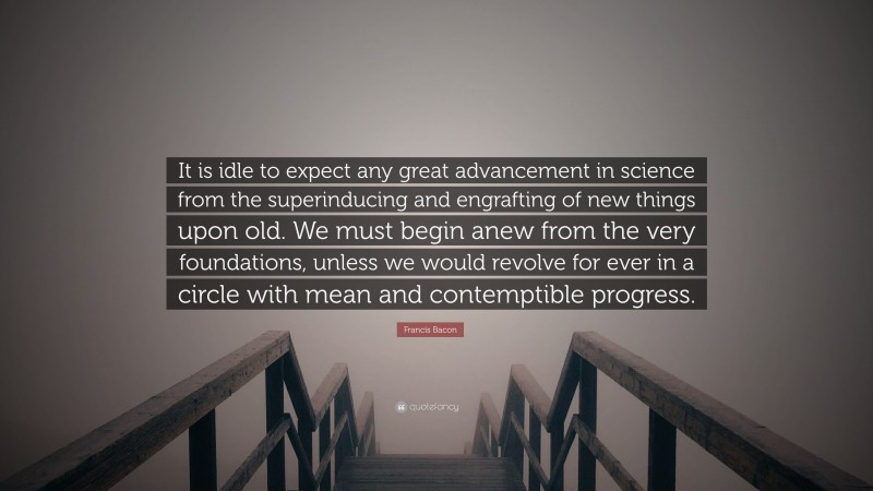 Francis Bacon Quote: “It is idle to expect any great advancement in science from the superinducing and engrafting of new things upon old. We must begin anew from the very foundations, unless we would revolve for ever in a circle with mean and contemptible progress.”