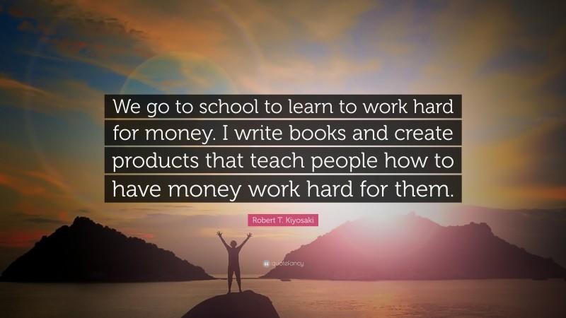 Robert T. Kiyosaki Quote: “We go to school to learn to work hard for money. I write books and create products that teach people how to have money work hard for them.”
