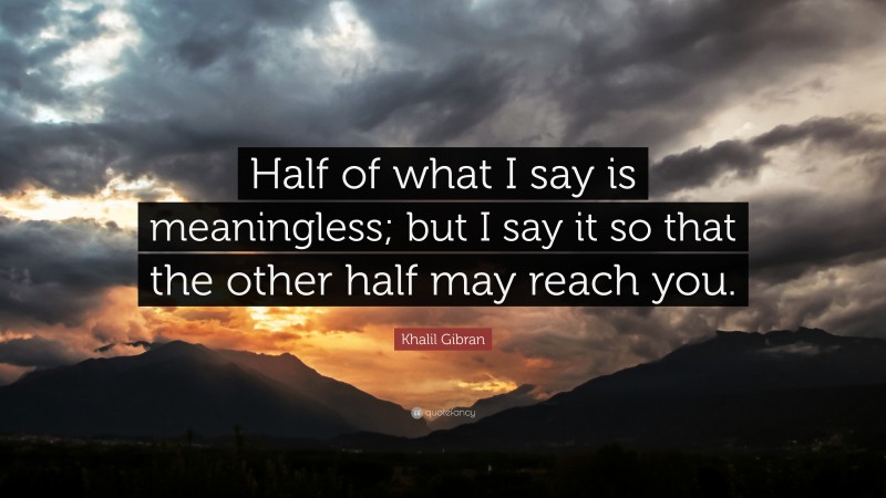 Khalil Gibran Quote: “Half of what I say is meaningless; but I say it so that the other half may reach you.”
