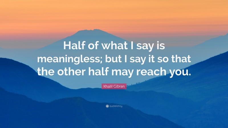 Khalil Gibran Quote: “Half of what I say is meaningless; but I say it so that the other half may reach you.”