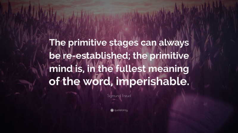 Sigmund Freud Quote: “The primitive stages can always be re-established; the primitive mind is, in the fullest meaning of the word, imperishable.”