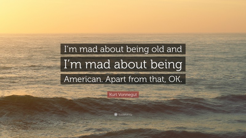 Kurt Vonnegut Quote: “I’m mad about being old and I’m mad about being American. Apart from that, OK.”