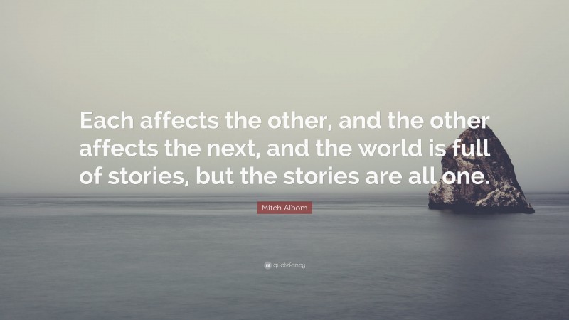 Mitch Albom Quote: “Each affects the other, and the other affects the next, and the world is full of stories, but the stories are all one.”