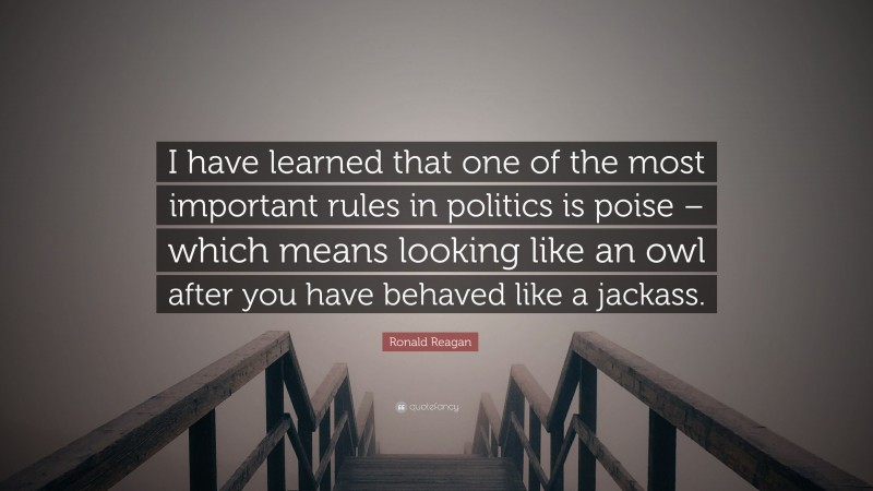 Ronald Reagan Quote: “I have learned that one of the most important rules in politics is poise – which means looking like an owl after you have behaved like a jackass.”