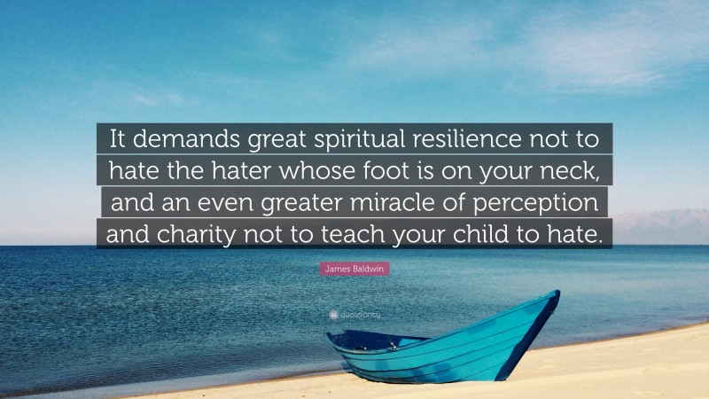 James Baldwin Quote: “It demands great spiritual resilience not to hate the hater whose foot is on your neck, and an even greater miracle of perception and charity not to teach your child to hate.”