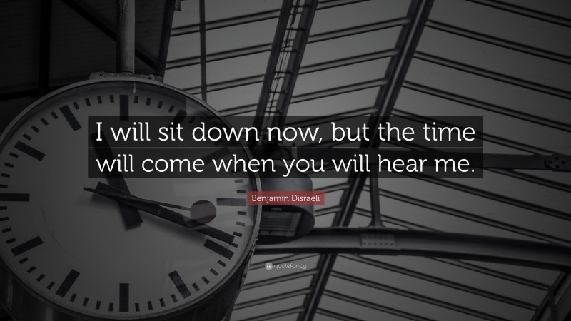 Benjamin Disraeli Quote: “I will sit down now, but the time will come when you will hear me.”