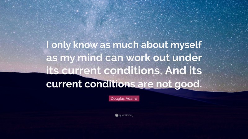 Douglas Adams Quote: “I only know as much about myself as my mind can work out under its current conditions. And its current conditions are not good.”
