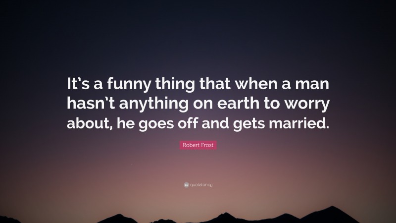 Robert Frost Quote: “It’s a funny thing that when a man hasn’t anything on earth to worry about, he goes off and gets married.”