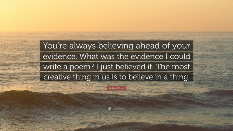 Robert Frost Quote: “You’re always believing ahead of your evidence. What was the evidence I could write a poem? I just believed it. The most creative thing in us is to believe in a thing.”