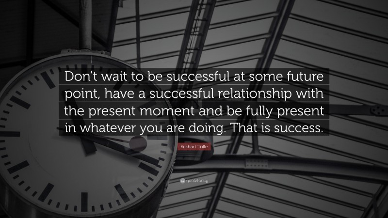 Eckhart Tolle Quote: “Don’t wait to be successful at some future point, have a successful relationship with the present moment and be fully present in whatever you are doing. That is success.”