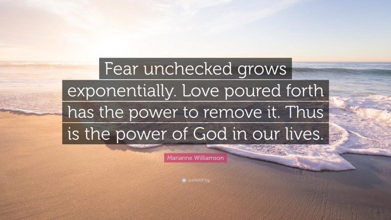 Marianne Williamson Quote: “Fear unchecked grows exponentially. Love poured forth has the power to remove it. Thus is the power of God in our lives.”