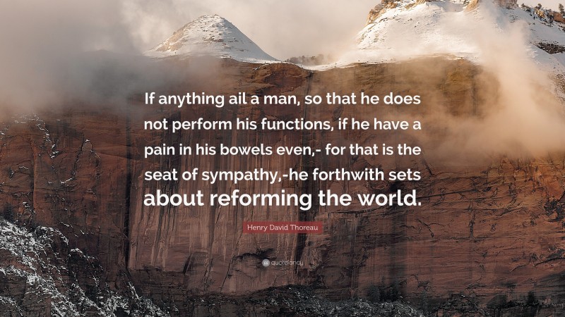 Henry David Thoreau Quote: “If anything ail a man, so that he does not perform his functions, if he have a pain in his bowels even,- for that is the seat of sympathy,-he forthwith sets about reforming the world.”
