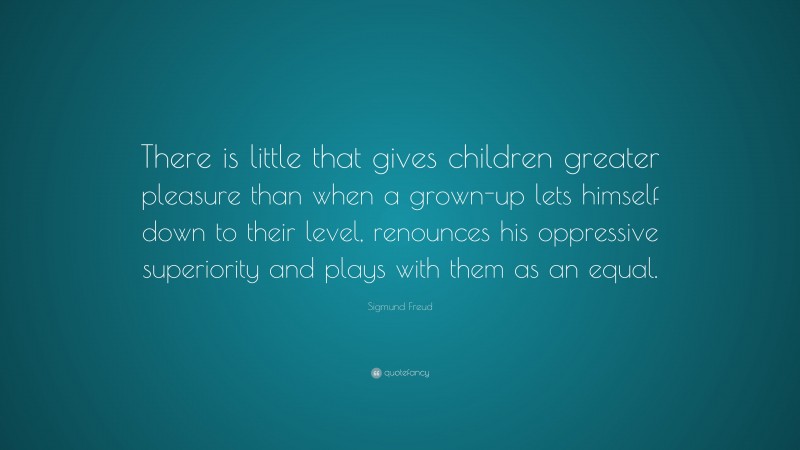 Sigmund Freud Quote: “There is little that gives children greater pleasure than when a grown-up lets himself down to their level, renounces his oppressive superiority and plays with them as an equal.”