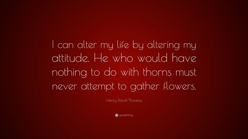 Henry David Thoreau Quote: “I can alter my life by altering my attitude. He who would have nothing to do with thorns must never attempt to gather flowers.”