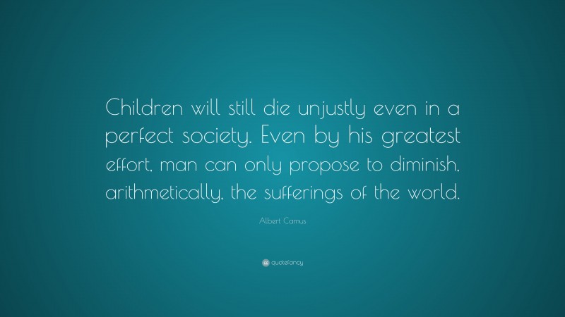 Albert Camus Quote: “Children will still die unjustly even in a perfect society. Even by his greatest effort, man can only propose to diminish, arithmetically, the sufferings of the world.”