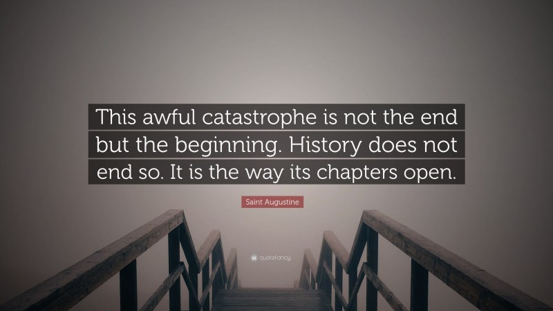 Saint Augustine Quote: “This awful catastrophe is not the end but the beginning. History does not end so. It is the way its chapters open.”