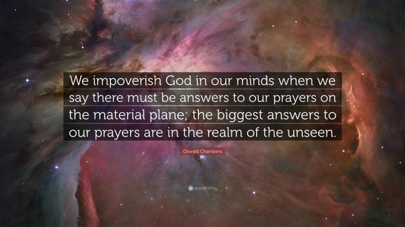 Oswald Chambers Quote: “We impoverish God in our minds when we say there must be answers to our prayers on the material plane; the biggest answers to our prayers are in the realm of the unseen.”