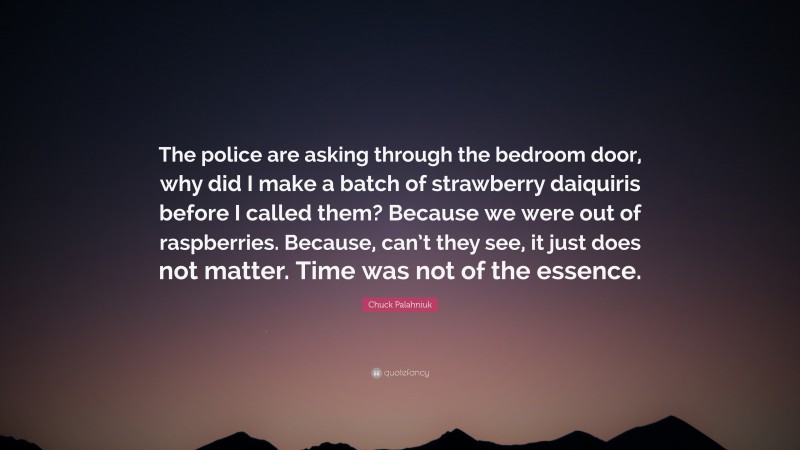 Chuck Palahniuk Quote: “The police are asking through the bedroom door, why did I make a batch of strawberry daiquiris before I called them? Because we were out of raspberries. Because, can’t they see, it just does not matter. Time was not of the essence.”