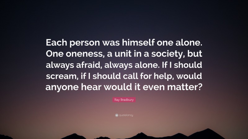 Ray Bradbury Quote: “Each person was himself one alone. One oneness, a unit in a society, but always afraid, always alone. If I should scream, if I should call for help, would anyone hear would it even matter?”