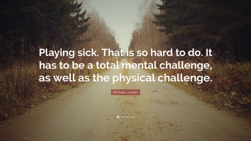 Michael Jordan Quote: “Playing sick. That is so hard to do. It has to be a total mental challenge, as well as the physical challenge.”