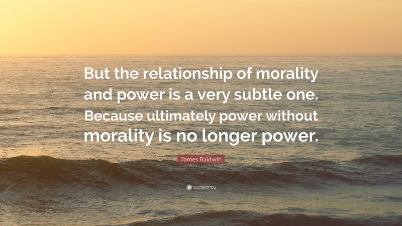 James Baldwin Quote: “But the relationship of morality and power is a very subtle one. Because ultimately power without morality is no longer power.”