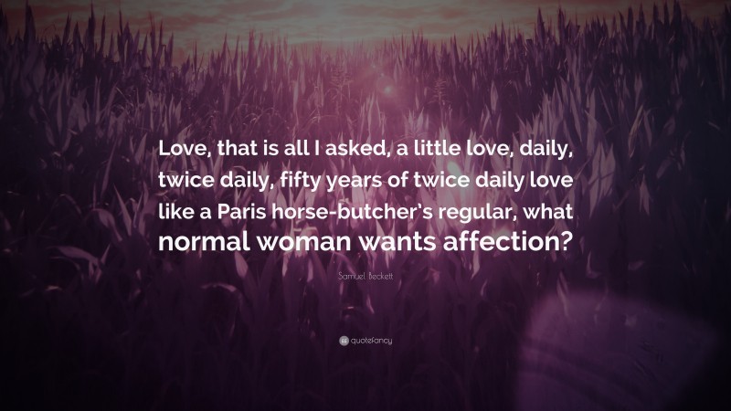 Samuel Beckett Quote: “Love, that is all I asked, a little love, daily, twice daily, fifty years of twice daily love like a Paris horse-butcher’s regular, what normal woman wants affection?”