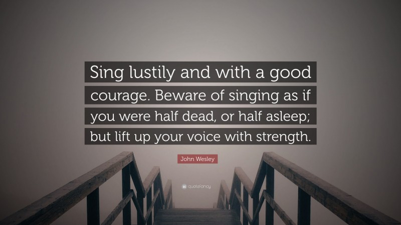 John Wesley Quote: “Sing lustily and with a good courage. Beware of singing as if you were half dead, or half asleep; but lift up your voice with strength.”