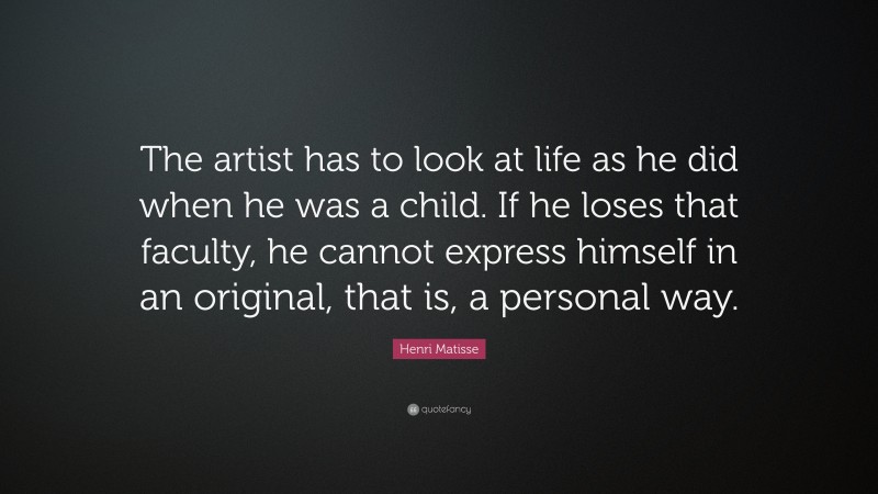 Henri Matisse Quote: “The artist has to look at life as he did when he was a child. If he loses that faculty, he cannot express himself in an original, that is, a personal way.”