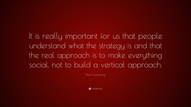 Mark Zuckerberg Quote: “It is really important for us that people understand what the strategy is and that the real approach is to make everything social, not to build a vertical approach.”