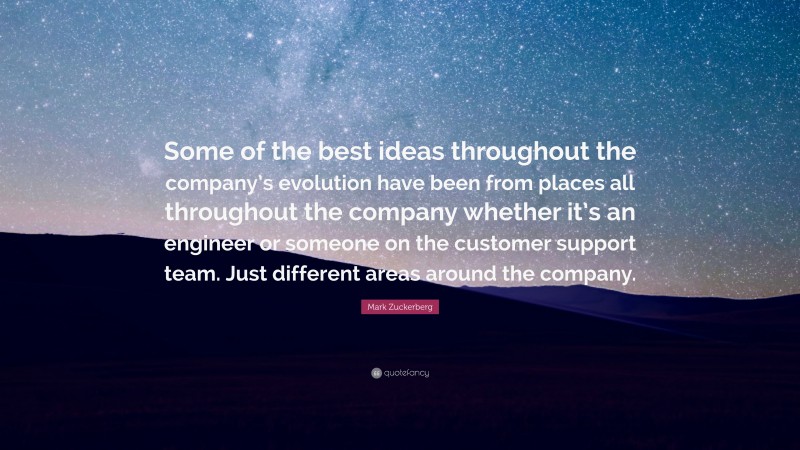 Mark Zuckerberg Quote: “Some of the best ideas throughout the company’s evolution have been from places all throughout the company whether it’s an engineer or someone on the customer support team. Just different areas around the company.”