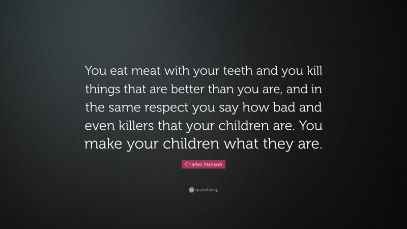 Charles Manson Quote: “You eat meat with your teeth and you kill things that are better than you are, and in the same respect you say how bad and even killers that your children are. You make your children what they are.”
