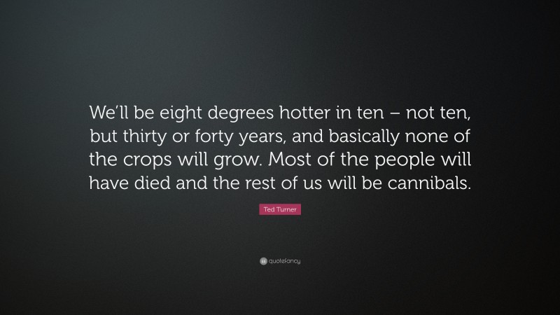Ted Turner Quote: “We’ll be eight degrees hotter in ten – not ten, but thirty or forty years, and basically none of the crops will grow. Most of the people will have died and the rest of us will be cannibals.”
