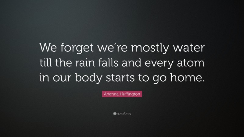 Arianna Huffington Quote: “We forget we’re mostly water till the rain falls and every atom in our body starts to go home.”