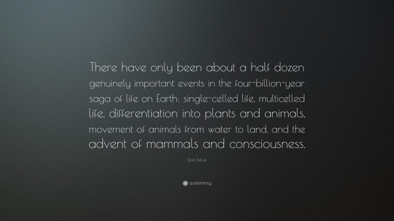 Elon Musk Quote: “There have only been about a half dozen genuinely important events in the four-billion-year saga of life on Earth: single-celled life, multicelled life, differentiation into plants and animals, movement of animals from water to land, and the advent of mammals and consciousness.”