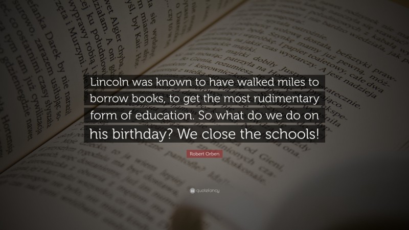 Robert Orben Quote: “Lincoln was known to have walked miles to borrow books, to get the most rudimentary form of education. So what do we do on his birthday? We close the schools!”