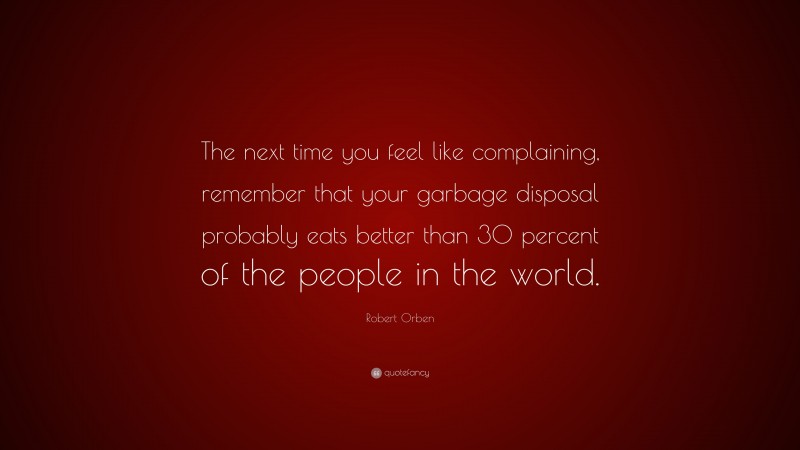 Robert Orben Quote: “The next time you feel like complaining, remember that your garbage disposal probably eats better than 30 percent of the people in the world.”