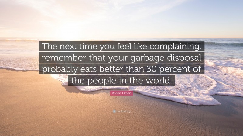 Robert Orben Quote: “The next time you feel like complaining, remember that your garbage disposal probably eats better than 30 percent of the people in the world.”