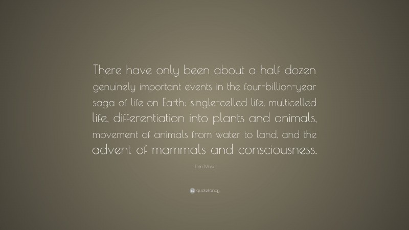 Elon Musk Quote: “There have only been about a half dozen genuinely important events in the four-billion-year saga of life on Earth: single-celled life, multicelled life, differentiation into plants and animals, movement of animals from water to land, and the advent of mammals and consciousness.”