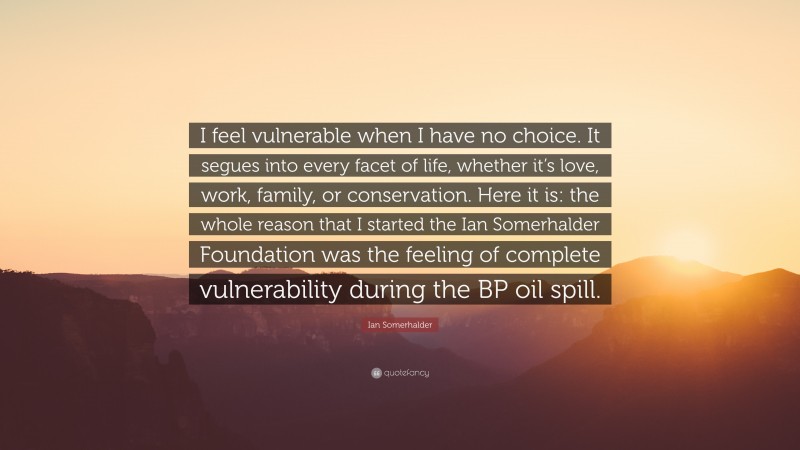 Ian Somerhalder Quote: “I feel vulnerable when I have no choice. It segues into every facet of life, whether it’s love, work, family, or conservation. Here it is: the whole reason that I started the Ian Somerhalder Foundation was the feeling of complete vulnerability during the BP oil spill.”