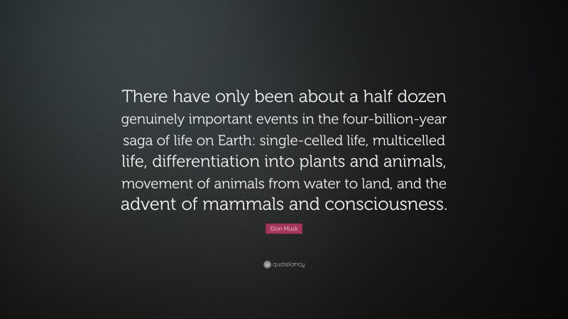 Elon Musk Quote: “There have only been about a half dozen genuinely important events in the four-billion-year saga of life on Earth: single-celled life, multicelled life, differentiation into plants and animals, movement of animals from water to land, and the advent of mammals and consciousness.”