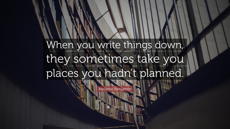 Melanie Benjamin Quote: “When you write things down, they sometimes take you places you hadn’t planned.”