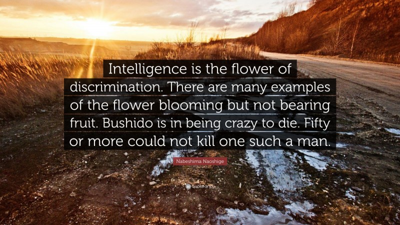 Nabeshima Naoshige Quote: “Intelligence is the flower of discrimination. There are many examples of the flower blooming but not bearing fruit. Bushido is in being crazy to die. Fifty or more could not kill one such a man.”