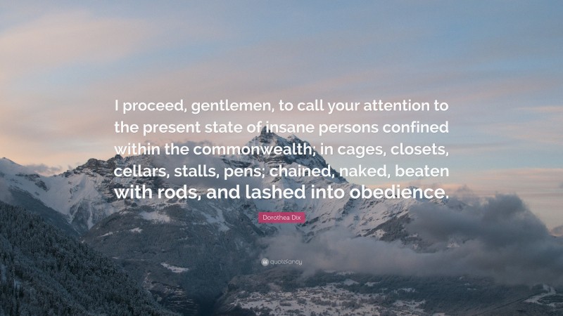 Dorothea Dix Quote: “I proceed, gentlemen, to call your attention to the present state of insane persons confined within the commonwealth; in cages, closets, cellars, stalls, pens; chained, naked, beaten with rods, and lashed into obedience.”