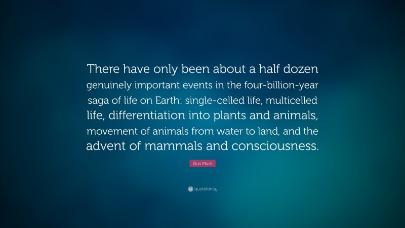 Elon Musk Quote: “There have only been about a half dozen genuinely important events in the four-billion-year saga of life on Earth: single-celled life, multicelled life, differentiation into plants and animals, movement of animals from water to land, and the advent of mammals and consciousness.”