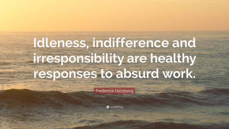 Frederick Herzberg Quote: “Idleness, indifference and irresponsibility are healthy responses to absurd work.”
