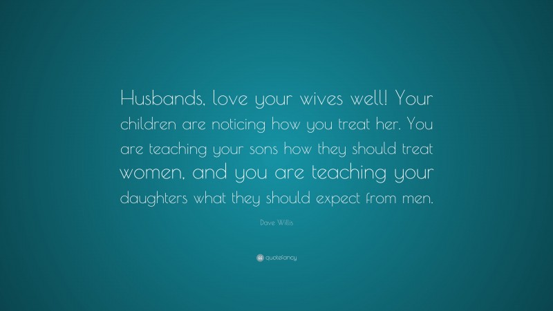 Dave Willis Quote: “Husbands, love your wives well! Your children are noticing how you treat her. You are teaching your sons how they should treat women, and you are teaching your daughters what they should expect from men.”