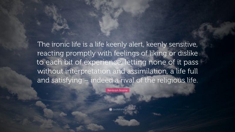 Randolph Bourne Quote: “The ironic life is a life keenly alert, keenly sensitive, reacting promptly with feelings of liking or dislike to each bit of experience, letting none of it pass without interpretation and assimilation, a life full and satisfying – indeed a rival of the religious life.”