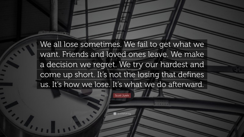 Scott Jurek Quote: “We all lose sometimes. We fail to get what we want. Friends and loved ones leave. We make a decision we regret. We try our hardest and come up short. It’s not the losing that defines us. It’s how we lose. It’s what we do afterward.”