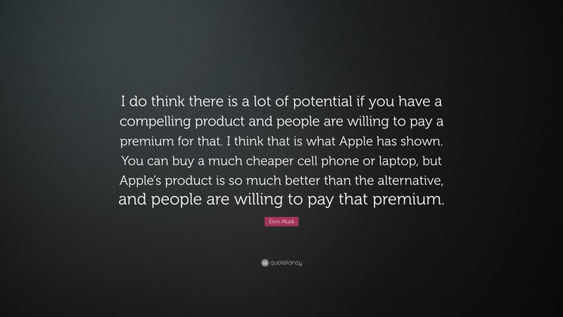 Elon Musk Quote: “I do think there is a lot of potential if you have a compelling product and people are willing to pay a premium for that. I think that is what Apple has shown. You can buy a much cheaper cell phone or laptop, but Apple’s product is so much better than the alternative, and people are willing to pay that premium.”